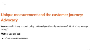 Unique measurement and the customer journey:
Advocacy
You may ask: Is my product being reviewed positively by customers? What is the average
rating?
Metrics you can get:
● Customer review count
25
 