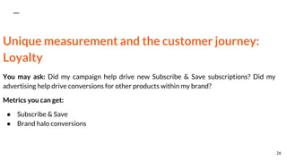 Unique measurement and the customer journey:
Loyalty
You may ask: Did my campaign help drive new Subscribe & Save subscriptions? Did my
advertising help drive conversions for other products within my brand?
Metrics you can get:
● Subscribe & Save
● Brand halo conversions
26
 