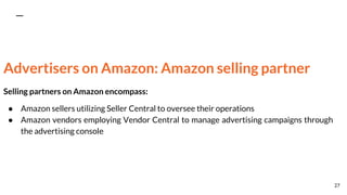 Advertisers on Amazon: Amazon selling partner
Selling partners on Amazon encompass:
● Amazon sellers utilizing Seller Central to oversee their operations
● Amazon vendors employing Vendor Central to manage advertising campaigns through
the advertising console
27
 