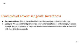 Examples of advertiser goals: Awareness
● Awareness Goals: Aim to create familiarity and interest in your brand's offerings
● Example: An apparel brand promoting a new winter coat focuses on building awareness
through display or video ads, targeting potential customers who may not be acquainted
with their brand or products
31
 