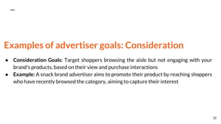 Examples of advertiser goals: Consideration
● Consideration Goals: Target shoppers browsing the aisle but not engaging with your
brand's products, based on their view and purchase interactions
● Example: A snack brand advertiser aims to promote their product by reaching shoppers
who have recently browsed the category, aiming to capture their interest
32
 