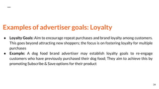 Examples of advertiser goals: Loyalty
● Loyalty Goals: Aim to encourage repeat purchases and brand loyalty among customers.
This goes beyond attracting new shoppers; the focus is on fostering loyalty for multiple
purchases
● Example: A dog food brand advertiser may establish loyalty goals to re-engage
customers who have previously purchased their dog food; They aim to achieve this by
promoting Subscribe & Save options for their product
34
 