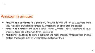 Amazon is unique!
● Amazon as a publisher: As a publisher, Amazon delivers ads to its customers while
they’re on sites owned and operated by Amazon and on other sites and devices
● Amazon as a retail channel: As a retail channel, Amazon helps customers discover
products, learn about them, and make purchases
● And more!: In addition to being a publisher and retail channel, Amazon offers original
content and devices in its effort to improve customers’ lives
4
 