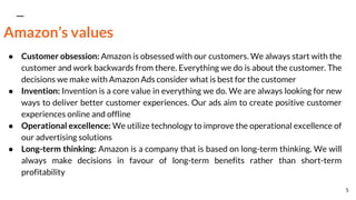 Amazon’s values
● Customer obsession: Amazon is obsessed with our customers. We always start with the
customer and work backwards from there. Everything we do is about the customer. The
decisions we make with Amazon Ads consider what is best for the customer
● Invention: Invention is a core value in everything we do. We are always looking for new
ways to deliver better customer experiences. Our ads aim to create positive customer
experiences online and offline
● Operational excellence: We utilize technology to improve the operational excellence of
our advertising solutions
● Long-term thinking: Amazon is a company that is based on long-term thinking. We will
always make decisions in favour of long-term benefits rather than short-term
profitability
5
 