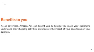 Benefits to you
As an advertiser, Amazon Ads can benefit you by helping you reach your customers,
understand their shopping activities, and measure the impact of your advertising on your
business.
6
 