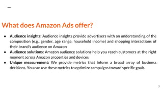 What does Amazon Ads offer?
● Audience insights: Audience insights provide advertisers with an understanding of the
composition (e.g., gender, age range, household income) and shopping interactions of
their brand's audience on Amazon
● Audience solutions: Amazon audience solutions help you reach customers at the right
moment across Amazon properties and devices
● Unique measurement: We provide metrics that inform a broad array of business
decisions. You can use these metrics to optimize campaigns toward specific goals
7
 