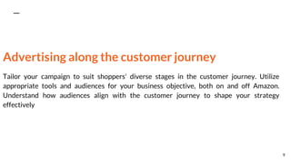 Advertising along the customer journey
Tailor your campaign to suit shoppers' diverse stages in the customer journey. Utilize
appropriate tools and audiences for your business objective, both on and off Amazon.
Understand how audiences align with the customer journey to shape your strategy
effectively
9
 