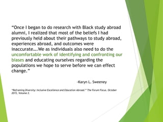 “Once I began to do research with Black study abroad
alumni, I realized that most of the beliefs I had
previously held about their pathways to study abroad,
experiences abroad, and outcomes were
inaccurate….We as individuals also need to do the
uncomfortable work of identifying and confronting our
biases and educating ourselves regarding the
populations we hope to serve before we can effect
change.”
-Karyn L. Sweeney
“Reframing Diversity: Inclusive Excellence and Education Abroad.” The Forum Focus. October
2015, Volume 2.
 