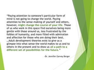 “Paying attention to someone’s particular form of
mind is not going to change the world. Paying
attention to the sense-making of yourself and others,
however, might change the course of your life. Those
of us who work in this space find ourselves being more
gentle with those around us, less frustrated by the
foibles of humanity, and more filled with admiration
and affection for those who are doing their best.
…Adult development theories exist to give us a
glimpse into what sense the world makes to us and to
others in the present and to show us all a path to a
different set of possibilities for the future.”
-Dr. Jennifer Garvey Berger
 