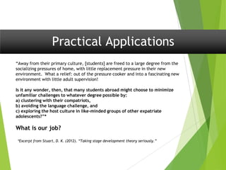 Practical Applications
“Away from their primary culture, [students] are freed to a large degree from the
socializing pressures of home, with little replacement pressure in their new
environment. What a relief: out of the pressure cooker and into a fascinating new
environment with little adult supervision!
Is it any wonder, then, that many students abroad might choose to minimize
unfamiliar challenges to whatever degree possible by:
a) clustering with their compatriots,
b) avoiding the language challenge, and
c) exploring the host culture in like-minded groups of other expatriate
adolescents?”*
What is our job?
*Excerpt from Stuart, D. K. (2012). “Taking stage development theory seriously.”
 