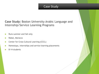 Case Study: Boston University Arabic Language and
Internship/Service Learning Programs
 Runs summer and fall only
 Rabat, Morocco
 Center for Cross Cultural Learning (CCCL)
 Homestays, internships and service learning placements
 8-14 students
Case Study
 