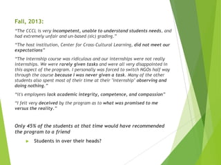 Fall, 2013:
“The CCCL is very incompetent, unable to understand students needs, and
had extremely unfair and un-based (sic) grading.”
“The host institution, Center for Cross-Cultural Learning, did not meet our
expectations”
“The internship course was ridiculous and our internships were not really
internships. We were rarely given tasks and were all very disappointed in
this aspect of the program. I personally was forced to switch NGOs half way
through the course because I was never given a task. Many of the other
students also spent most of their time at their "internship" observing and
doing nothing.”
“it's employees lack academic integrity, competence, and compassion”
“I felt very deceived by the program as to what was promised to me
versus the reality.”
Only 45% of the students at that time would have recommended
the program to a friend
 Students in over their heads?
 