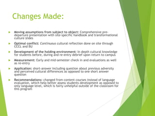 Changes Made:
 Moving assumptions from subject to object: Comprehensive pre-
departure presentation with site-specific handbook and transformational
culture slides
 Optimal conflict: Continuous cultural reflection done on site through
CCCL and BU
 Development of the holding environment: In depth cultural knowledge
for students before, during and re-entry debrief upon return to campus
 Measurement: Early and mid-semester check in and evaluations as well
as re-entry
 Application: short-answer including question about previous adversity
and perceived cultural differences as opposed to one short answer
question
 Recommendations: changed from content courses instead of language
evaluation, which help better assess students development as opposed to
only language level, which is fairly unhelpful outside of the classroom for
this program
 