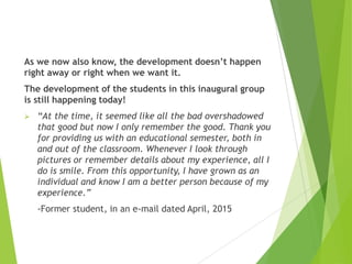 As we now also know, the development doesn’t happen
right away or right when we want it.
The development of the students in this inaugural group
is still happening today!
 “At the time, it seemed like all the bad overshadowed
that good but now I only remember the good. Thank you
for providing us with an educational semester, both in
and out of the classroom. Whenever I look through
pictures or remember details about my experience, all I
do is smile. From this opportunity, I have grown as an
individual and know I am a better person because of my
experience.”
-Former student, in an e-mail dated April, 2015
 