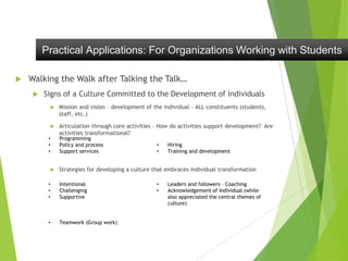  Walking the Walk after Talking the Talk…
 Signs of a Culture Committed to the Development of Individuals
 Mission and vision – development of the individual – ALL constituents (students,
staff, etc.)
 Articulation through core activities – How do activities support development? Are
activities transformational?
 Strategies for developing a culture that embraces individual transformation
Practical Applications: For Organizations Working with Students
• Programming
• Policy and process
• Support services
• Hiring
• Training and development
• Intentional
• Challenging
• Supportive
• Teamwork (Group work)
• Leaders and followers – Coaching
• Acknowledgement of Individual (while
also appreciated the central themes of
culture)
 