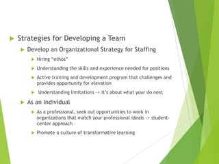  Strategies for Developing a Team
 Develop an Organizational Strategy for Staffing
 Hiring “ethos”
 Understanding the skills and experience needed for positions
 Active training and development program that challenges and
provides opportunity for elevation
 Understanding limitations -> it’s about what your do next
 As an Individual
 As a professional, seek out opportunities to work in
organizations that match your professional ideals -> student-
center approach
 Promote a culture of transformative learning
 