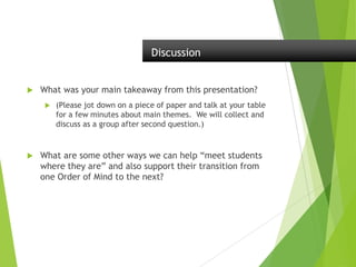  What was your main takeaway from this presentation?
 (Please jot down on a piece of paper and talk at your table
for a few minutes about main themes. We will collect and
discuss as a group after second question.)
 What are some other ways we can help “meet students
where they are” and also support their transition from
one Order of Mind to the next?
Discussion
 