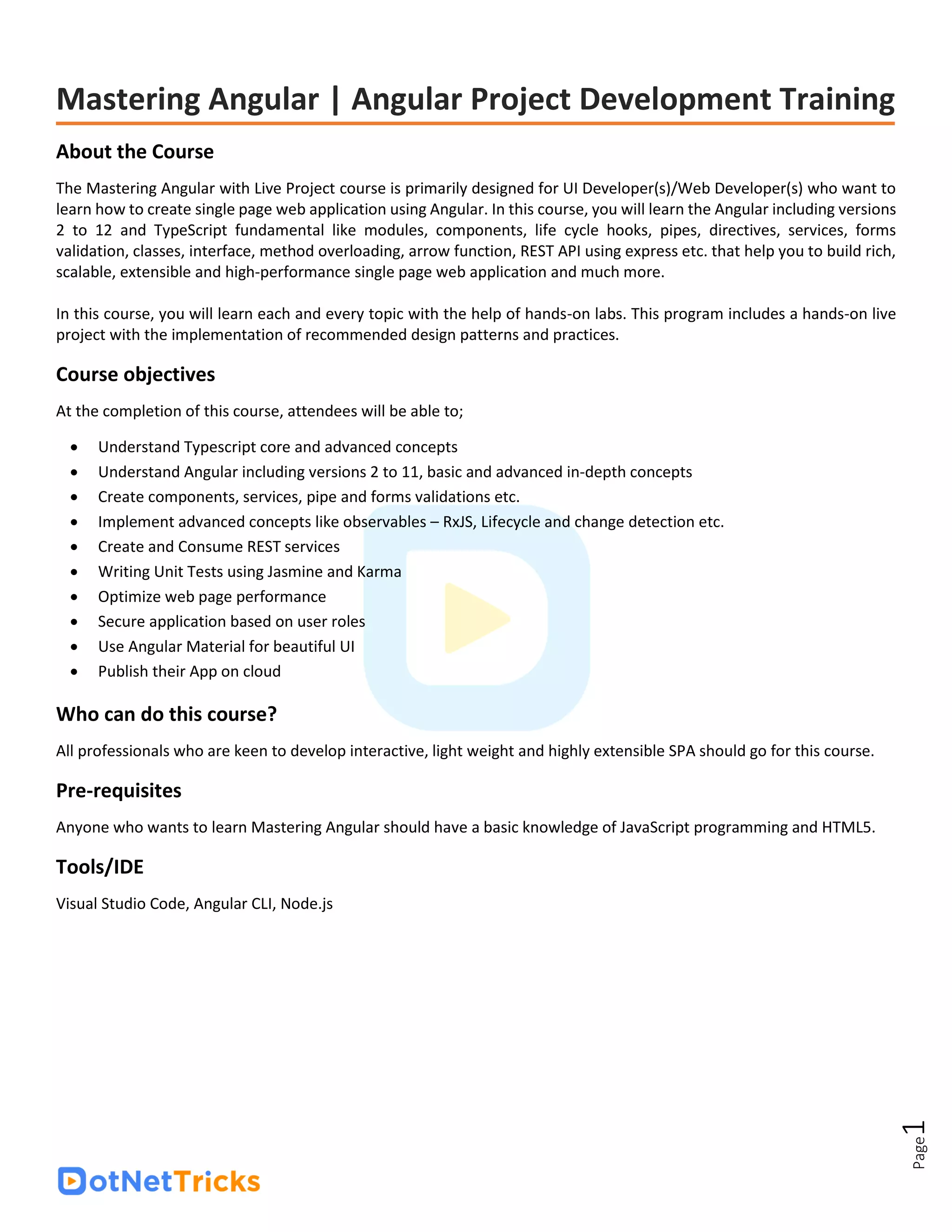 Page
1
Mastering Angular | Angular Project Development Training
About the Course
The Mastering Angular with Live Project course is primarily designed for UI Developer(s)/Web Developer(s) who want to
learn how to create single page web application using Angular. In this course, you will learn the Angular including versions
2 to 12 and TypeScript fundamental like modules, components, life cycle hooks, pipes, directives, services, forms
validation, classes, interface, method overloading, arrow function, REST API using express etc. that help you to build rich,
scalable, extensible and high-performance single page web application and much more.
In this course, you will learn each and every topic with the help of hands-on labs. This program includes a hands-on live
project with the implementation of recommended design patterns and practices.
Course objectives
At the completion of this course, attendees will be able to;
• Understand Typescript core and advanced concepts
• Understand Angular including versions 2 to 11, basic and advanced in-depth concepts
• Create components, services, pipe and forms validations etc.
• Implement advanced concepts like observables – RxJS, Lifecycle and change detection etc.
• Create and Consume REST services
• Writing Unit Tests using Jasmine and Karma
• Optimize web page performance
• Secure application based on user roles
• Use Angular Material for beautiful UI
• Publish their App on cloud
Who can do this course?
All professionals who are keen to develop interactive, light weight and highly extensible SPA should go for this course.
Pre-requisites
Anyone who wants to learn Mastering Angular should have a basic knowledge of JavaScript programming and HTML5.
Tools/IDE
Visual Studio Code, Angular CLI, Node.js
 