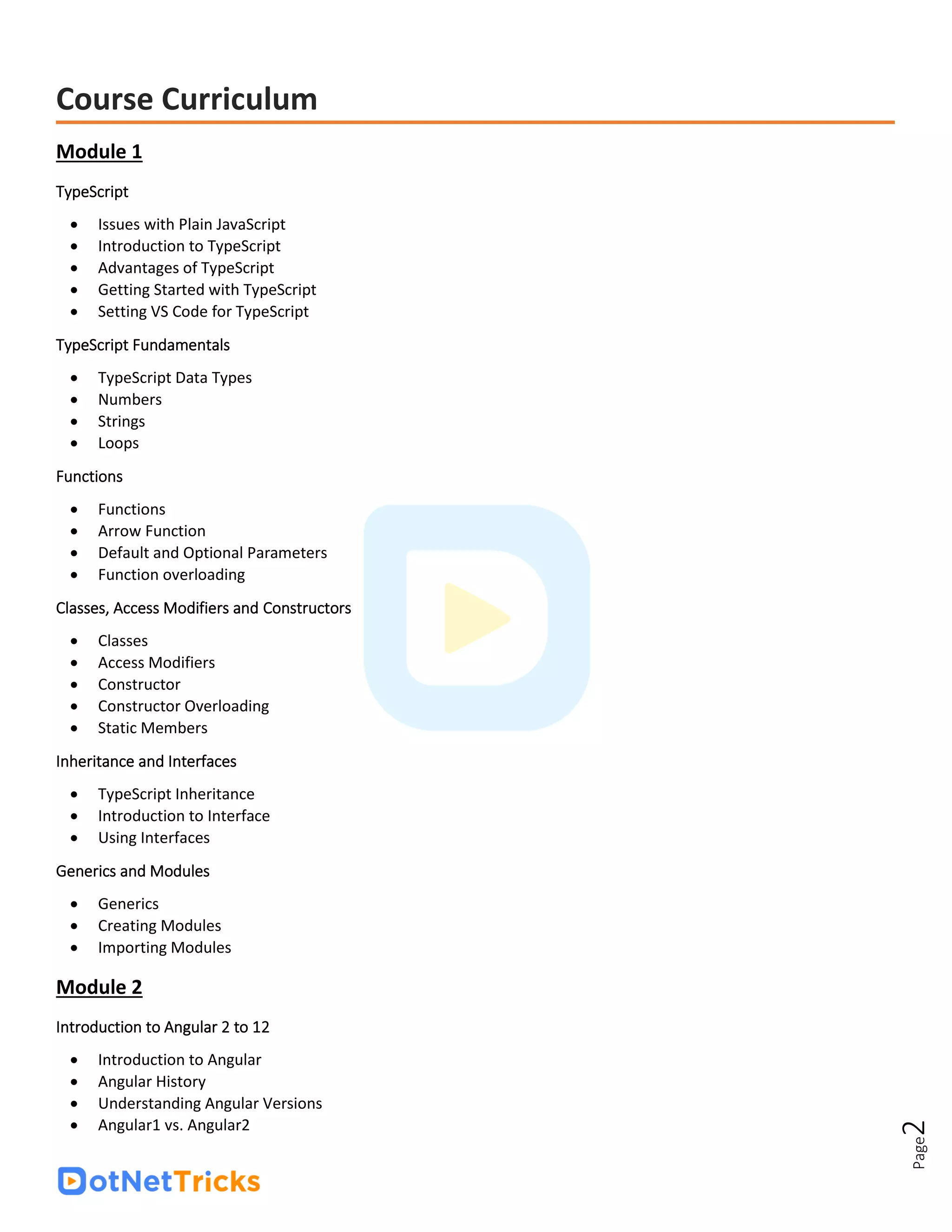 Page
2
Course Curriculum
Module 1
TypeScript
• Issues with Plain JavaScript
• Introduction to TypeScript
• Advantages of TypeScript
• Getting Started with TypeScript
• Setting VS Code for TypeScript
TypeScript Fundamentals
• TypeScript Data Types
• Numbers
• Strings
• Loops
Functions
• Functions
• Arrow Function
• Default and Optional Parameters
• Function overloading
Classes, Access Modifiers and Constructors
• Classes
• Access Modifiers
• Constructor
• Constructor Overloading
• Static Members
Inheritance and Interfaces
• TypeScript Inheritance
• Introduction to Interface
• Using Interfaces
Generics and Modules
• Generics
• Creating Modules
• Importing Modules
Module 2
Introduction to Angular 2 to 12
• Introduction to Angular
• Angular History
• Understanding Angular Versions
• Angular1 vs. Angular2
 