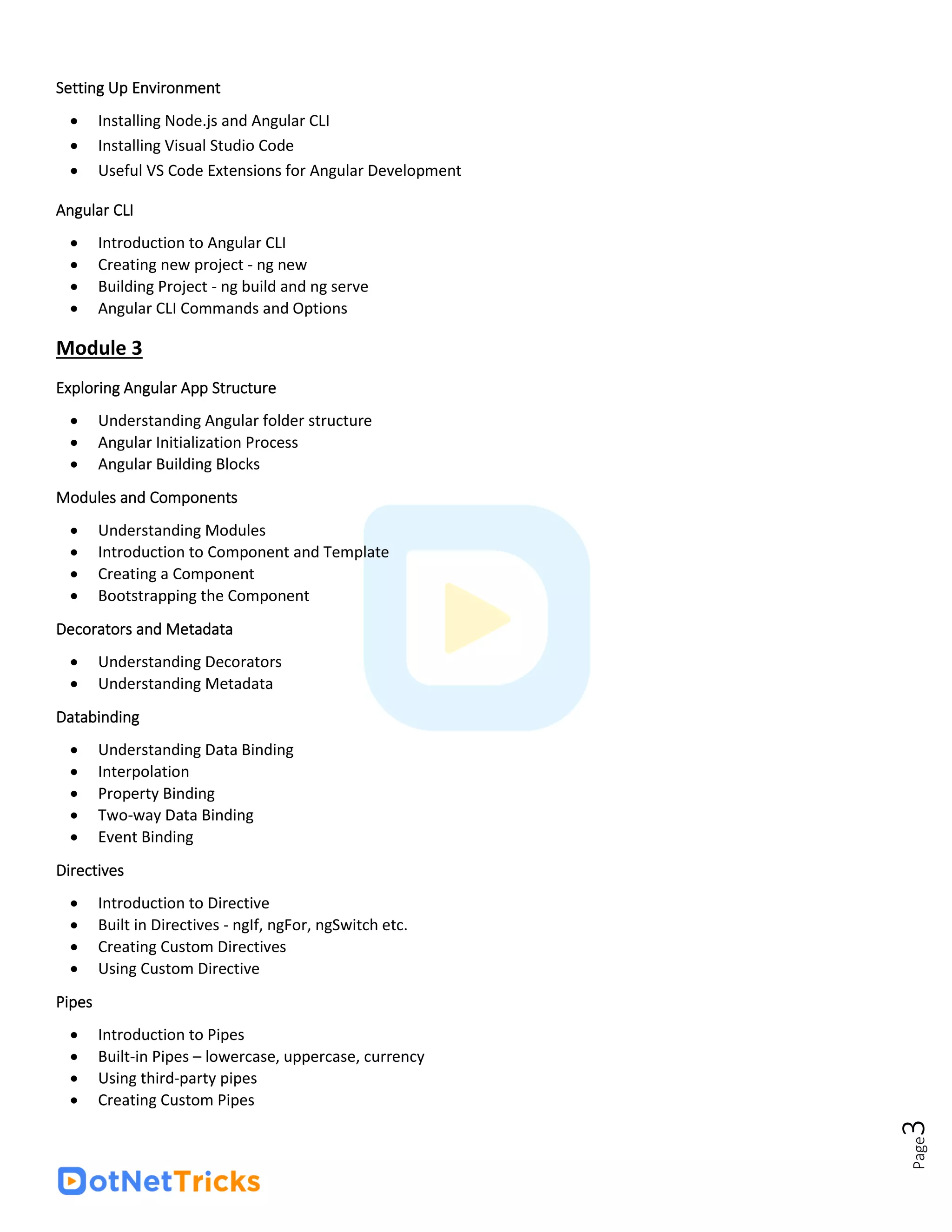 Page
3
Setting Up Environment
• Installing Node.js and Angular CLI
• Installing Visual Studio Code
• Useful VS Code Extensions for Angular Development
Angular CLI
• Introduction to Angular CLI
• Creating new project - ng new
• Building Project - ng build and ng serve
• Angular CLI Commands and Options
Module 3
Exploring Angular App Structure
• Understanding Angular folder structure
• Angular Initialization Process
• Angular Building Blocks
Modules and Components
• Understanding Modules
• Introduction to Component and Template
• Creating a Component
• Bootstrapping the Component
Decorators and Metadata
• Understanding Decorators
• Understanding Metadata
Databinding
• Understanding Data Binding
• Interpolation
• Property Binding
• Two-way Data Binding
• Event Binding
Directives
• Introduction to Directive
• Built in Directives - ngIf, ngFor, ngSwitch etc.
• Creating Custom Directives
• Using Custom Directive
Pipes
• Introduction to Pipes
• Built-in Pipes – lowercase, uppercase, currency
• Using third-party pipes
• Creating Custom Pipes
 