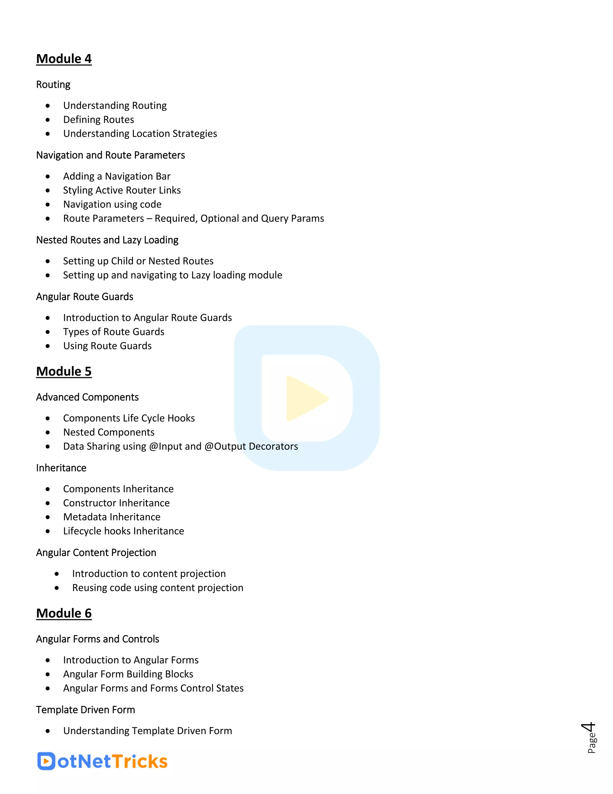 Page
4
Module 4
Routing
• Understanding Routing
• Defining Routes
• Understanding Location Strategies
Navigation and Route Parameters
• Adding a Navigation Bar
• Styling Active Router Links
• Navigation using code
• Route Parameters – Required, Optional and Query Params
Nested Routes and Lazy Loading
• Setting up Child or Nested Routes
• Setting up and navigating to Lazy loading module
Angular Route Guards
• Introduction to Angular Route Guards
• Types of Route Guards
• Using Route Guards
Module 5
Advanced Components
• Components Life Cycle Hooks
• Nested Components
• Data Sharing using @Input and @Output Decorators
Inheritance
• Components Inheritance
• Constructor Inheritance
• Metadata Inheritance
• Lifecycle hooks Inheritance
Angular Content Projection
• Introduction to content projection
• Reusing code using content projection
Module 6
Angular Forms and Controls
• Introduction to Angular Forms
• Angular Form Building Blocks
• Angular Forms and Forms Control States
Template Driven Form
• Understanding Template Driven Form
 