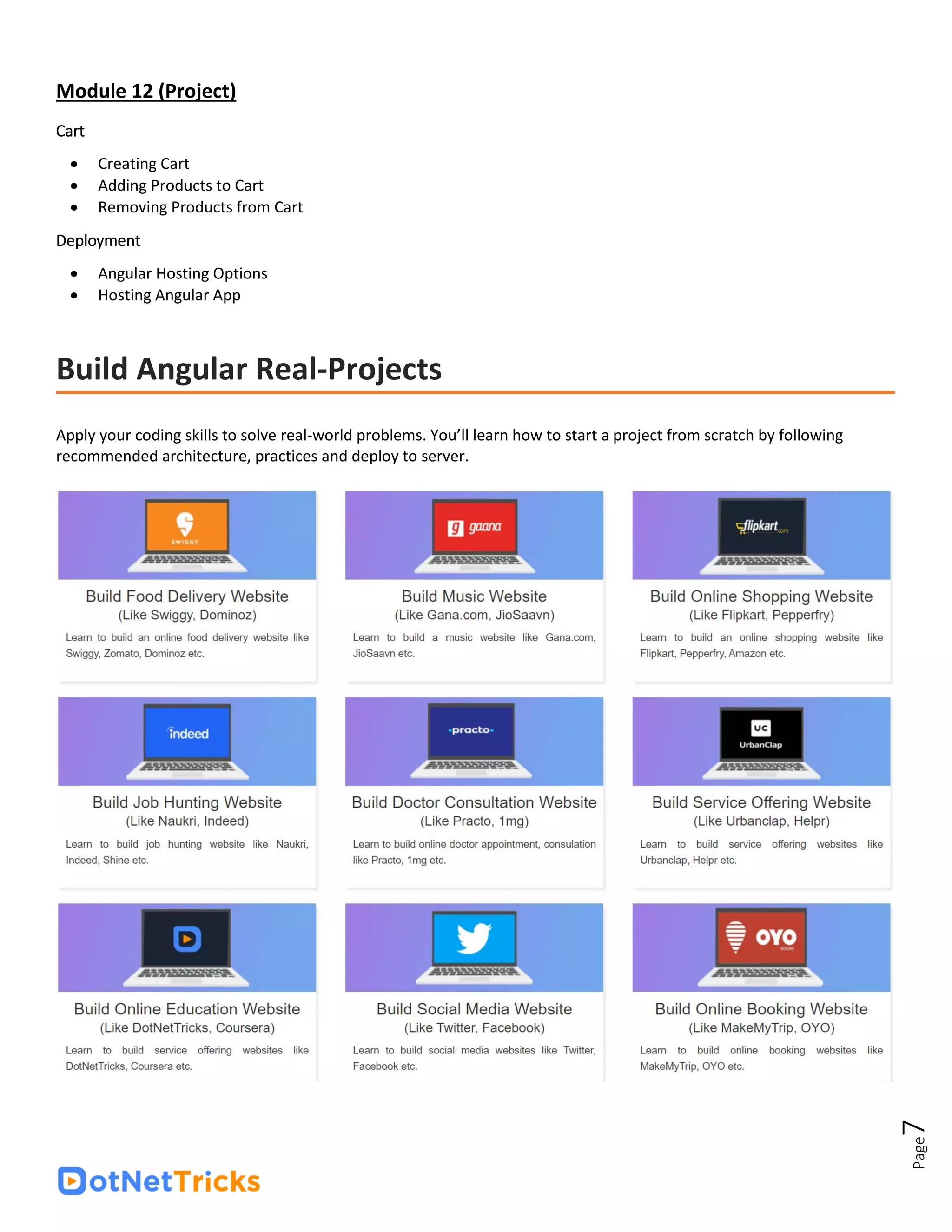 Page
7
Module 12 (Project)
Cart
• Creating Cart
• Adding Products to Cart
• Removing Products from Cart
Deployment
• Angular Hosting Options
• Hosting Angular App
Build Angular Real-Projects
Apply your coding skills to solve real-world problems. You’ll learn how to start a project from scratch by following
recommended architecture, practices and deploy to server.
 