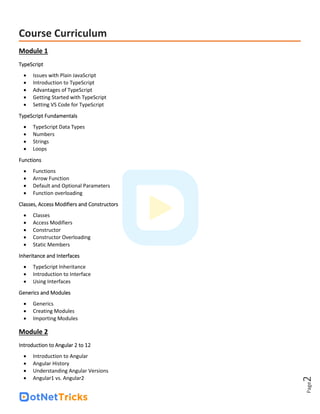 Page
2
Course Curriculum
Module 1
TypeScript
• Issues with Plain JavaScript
• Introduction to TypeScript
• Advantages of TypeScript
• Getting Started with TypeScript
• Setting VS Code for TypeScript
TypeScript Fundamentals
• TypeScript Data Types
• Numbers
• Strings
• Loops
Functions
• Functions
• Arrow Function
• Default and Optional Parameters
• Function overloading
Classes, Access Modifiers and Constructors
• Classes
• Access Modifiers
• Constructor
• Constructor Overloading
• Static Members
Inheritance and Interfaces
• TypeScript Inheritance
• Introduction to Interface
• Using Interfaces
Generics and Modules
• Generics
• Creating Modules
• Importing Modules
Module 2
Introduction to Angular 2 to 12
• Introduction to Angular
• Angular History
• Understanding Angular Versions
• Angular1 vs. Angular2
 