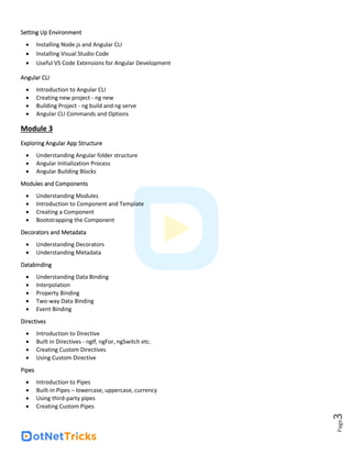 Page
3
Setting Up Environment
• Installing Node.js and Angular CLI
• Installing Visual Studio Code
• Useful VS Code Extensions for Angular Development
Angular CLI
• Introduction to Angular CLI
• Creating new project - ng new
• Building Project - ng build and ng serve
• Angular CLI Commands and Options
Module 3
Exploring Angular App Structure
• Understanding Angular folder structure
• Angular Initialization Process
• Angular Building Blocks
Modules and Components
• Understanding Modules
• Introduction to Component and Template
• Creating a Component
• Bootstrapping the Component
Decorators and Metadata
• Understanding Decorators
• Understanding Metadata
Databinding
• Understanding Data Binding
• Interpolation
• Property Binding
• Two-way Data Binding
• Event Binding
Directives
• Introduction to Directive
• Built in Directives - ngIf, ngFor, ngSwitch etc.
• Creating Custom Directives
• Using Custom Directive
Pipes
• Introduction to Pipes
• Built-in Pipes – lowercase, uppercase, currency
• Using third-party pipes
• Creating Custom Pipes
 