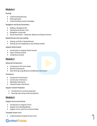 Page
4
Module 4
Routing
• Understanding Routing
• Defining Routes
• Understanding Location Strategies
Navigation and Route Parameters
• Adding a Navigation Bar
• Styling Active Router Links
• Navigation using code
• Route Parameters – Required, Optional and Query Params
Nested Routes and Lazy Loading
• Setting up Child or Nested Routes
• Setting up and navigating to Lazy loading module
Angular Route Guards
• Introduction to Angular Route Guards
• Types of Route Guards
• Using Route Guards
Module 5
Advanced Components
• Components Life Cycle Hooks
• Nested Components
• Data Sharing using @Input and @Output Decorators
Inheritance
• Components Inheritance
• Constructor Inheritance
• Metadata Inheritance
• Lifecycle hooks Inheritance
Angular Content Projection
• Introduction to content projection
• Reusing code using content projection
Module 6
Angular Forms and Controls
• Introduction to Angular Forms
• Angular Form Building Blocks
• Angular Forms and Forms Control States
Template Driven Form
• Understanding Template Driven Form
 