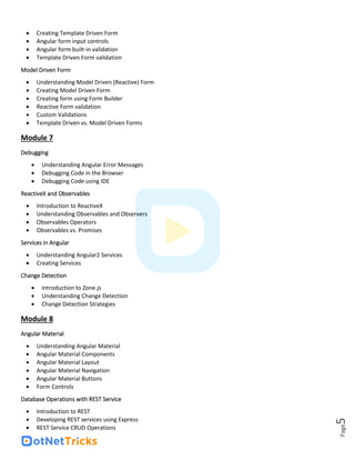 Page
5
• Creating Template Driven Form
• Angular form input controls
• Angular form built-in validation
• Template Driven Form validation
Model Driven Form
• Understanding Model Driven (Reactive) Form
• Creating Model Driven Form
• Creating form using Form Builder
• Reactive Form validation
• Custom Validations
• Template Driven vs. Model Driven Forms
Module 7
Debugging
• Understanding Angular Error Messages
• Debugging Code in the Browser
• Debugging Code using IDE
ReactiveX and Observables
• Introduction to ReactiveX
• Understanding Observables and Observers
• Observables Operators
• Observables vs. Promises
Services in Angular
• Understanding Angular2 Services
• Creating Services
Change Detection
• Introduction to Zone.js
• Understanding Change Detection
• Change Detection Strategies
Module 8
Angular Material
• Understanding Angular Material
• Angular Material Components
• Angular Material Layout
• Angular Material Navigation
• Angular Material Buttons
• Form Controls
Database Operations with REST Service
• Introduction to REST
• Developing REST services using Express
• REST Service CRUD Operations
 