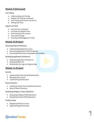 Page
6
Module 9 (Self-paced)
Unit Testing
• Understanding Unit Testing
• Angular Unit Testing Framework
• Unit Testing with Jasmine and Karma
• Writing Unit Tests
Angular Unit Tests
• Unit tests for component
• Unit tests for Angular forms
• Unit Testing test for services
• Test code coverage
• Running and Debugging Unit Tests
Module 10 (Project)
Discussing Project Architecture
• Understanding Application layers
• Discussing Application Entities Properties
• Discussing Relationship among Application Entities
Developing Application Architecture
• Designing Application Architecture
• Developing REST API
• Developing User Login and Signup Page
Module 11 (Project)
Security
• Implementing Token based Authentication
• Managing User session
• Implementing Authorization
Route Protection
• Protecting a Route from Unauthorized Access
• Need of Route Protection
Developing Category, Product Operations
• Developing Category CRUD Operations
• Developing Product CRUD Operations
Product Listing
• Displaying Products to Users
• Applying Paging and Sorting
 
