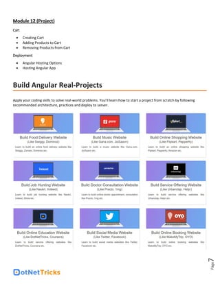 Page
7
Module 12 (Project)
Cart
• Creating Cart
• Adding Products to Cart
• Removing Products from Cart
Deployment
• Angular Hosting Options
• Hosting Angular App
Build Angular Real-Projects
Apply your coding skills to solve real-world problems. You’ll learn how to start a project from scratch by following
recommended architecture, practices and deploy to server.
 