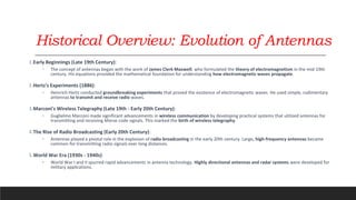 Historical Overview: Evolution of Antennas
1.Early Beginnings (Late 19th Century):
◦ The concept of antennas began with the work of James Clerk Maxwell, who formulated the theory of electromagnetism in the mid-19th
century. His equations provided the mathematical foundation for understanding how electromagnetic waves propagate.
2.Hertz's Experiments (1886):
◦ Heinrich Hertz conducted groundbreaking experiments that proved the existence of electromagnetic waves. He used simple, rudimentary
antennas to transmit and receive radio waves.
3.Marconi's Wireless Telegraphy (Late 19th - Early 20th Century):
◦ Guglielmo Marconi made significant advancements in wireless communication by developing practical systems that utilized antennas for
transmitting and receiving Morse code signals. This marked the birth of wireless telegraphy.
4.The Rise of Radio Broadcasting (Early 20th Century):
◦ Antennas played a pivotal role in the explosion of radio broadcasting in the early 20th century. Large, high-frequency antennas became
common for transmitting radio signals over long distances.
5.World War Era (1930s - 1940s):
◦ World War I and II spurred rapid advancements in antenna technology. Highly directional antennas and radar systems were developed for
military applications.
 