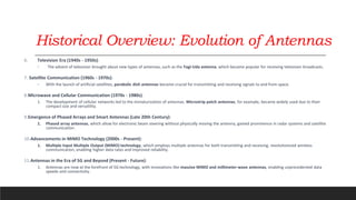 Historical Overview: Evolution of Antennas
6. Television Era (1940s - 1950s):
◦ The advent of television brought about new types of antennas, such as the Yagi-Uda antenna, which became popular for receiving television broadcasts.
7. Satellite Communication (1960s - 1970s):
◦ With the launch of artificial satellites, parabolic dish antennas became crucial for transmitting and receiving signals to and from space.
8.Microwave and Cellular Communication (1970s - 1980s):
1. The development of cellular networks led to the miniaturization of antennas. Microstrip patch antennas, for example, became widely used due to their
compact size and versatility.
9.Emergence of Phased Arrays and Smart Antennas (Late 20th Century):
1. Phased array antennas, which allow for electronic beam steering without physically moving the antenna, gained prominence in radar systems and satellite
communication.
10.Advancements in MIMO Technology (2000s - Present):
1. Multiple Input Multiple Output (MIMO) technology, which employs multiple antennas for both transmitting and receiving, revolutionized wireless
communication, enabling higher data rates and improved reliability.
11.Antennas in the Era of 5G and Beyond (Present - Future):
1. Antennas are now at the forefront of 5G technology, with innovations like massive MIMO and millimeter-wave antennas, enabling unprecedented data
speeds and connectivity.
 