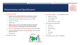 Requirements and Specifications
 Frequency bandwidth
 Increase substrate height. (Single Microstrip Antenna - Use low
dielectric and thick substrate materials for wider bandwidth)
 Include partial grounds. (defective ground structure: DGS)
 Include round shapes.
 Include slots.
 DRAs can also be used to enhance BW. (Multi-Layer Microstrip
Antenna- Use two microstrip patched with slightly at different
resonant frequency, combined effect will be wide bandwidth)
 Aperture coupled ( slot) feed increase microstrip antenna bandwidth
 use some special technique like metamaterial design, that can support
UWB characteristic
 Meander lines
 Impedance (50 ohm)
 Return Loss (-10dB……. some applications -6dB)
 Impedance matching
 Proper feeding position
 Lower dielectric
 DGS and DMS (micro strips)
 Gain (antenna size dependent)
 Dual feed
 Slots and Slits
 Parasitic elements
 DGS
 Shorting Pin
 Air gap
 Polarization (Linear, circular or elliptical)
 