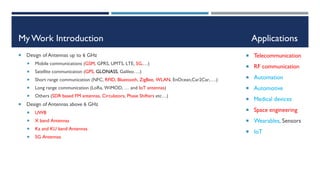My Work Introduction Applications
 Design of Antennas up to 6 GHz
 Mobile communications (GSM, GPRS, UMTS, LTE, 5G,…)
 Satellite communication (GPS, GLONASS, Galileo….)
 Short range communication (NFC, RFID, Bluetooth, ZigBee, WLAN, EnOcean,Car2Car,….)
 Long range communication (LoRa, WiMOD, … and IoT antennas)
 Others (SDR based FM antennas, Circulators, Phase Shifters etc…)
 Design of Antennas above 6 GHz
 UWB
 X band Antennas
 Ka and KU band Antennas
 5G Antennas
 Telecommunication
 RF communication
 Automation
 Automotive
 Medical devices
 Space engineering
 Wearables, Sensors
 IoT
 