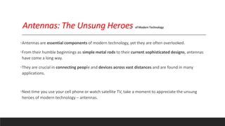 Antennas: The Unsung Heroes ofModernTechnology
•Antennas are essential components of modern technology, yet they are often overlooked.
•From their humble beginnings as simple metal rods to their current sophisticated designs, antennas
have come a long way.
•They are crucial in connecting people and devices across vast distances and are found in many
applications.
•Next time you use your cell phone or watch satellite TV, take a moment to appreciate the unsung
heroes of modern technology – antennas.
 