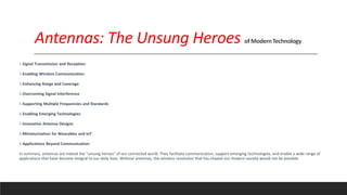 Antennas: The Unsung Heroes of ModernTechnology
1.Signal Transmission and Reception:
2.Enabling Wireless Communication:
3.Enhancing Range and Coverage
4.Overcoming Signal Interference
5.Supporting Multiple Frequencies and Standards:
6.Enabling Emerging Technologies:
7.Innovative Antenna Designs:
8.Miniaturization for Wearables and IoT:
9.Applications Beyond Communication:
In summary, antennas are indeed the "unsung heroes" of our connected world. They facilitate communication, support emerging technologies, and enable a wide range of
applications that have become integral to our daily lives. Without antennas, the wireless revolution that has shaped our modern society would not be possible.
 