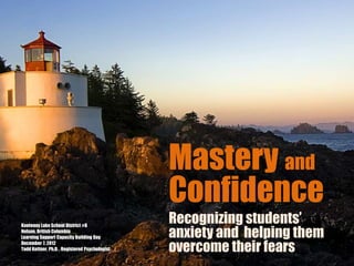 Mastery and
                                                Confidence
Kootenay Lake School District #8
                                                Recognizing students’
Nelson, British Columbia
Learning Support Capacity Building Day          anxiety and helping them
December 7, 2012
Todd Kettner, Ph.D. , Registered Psychologist   overcome their fears
 