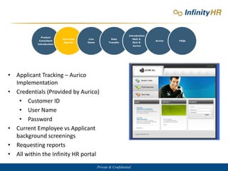 Private & Confidential
Product
Consultant
Introduction
Overview
Agenda
Live
Demo
Data
Transfer
Introduction
Matt S.
Rick B.
Aurico
Aurico FAQs
• Applicant Tracking – Aurico
Implementation
• Credentials (Provided by Aurico)
• Customer ID
• User Name
• Password
• Current Employee vs Applicant
background screenings
• Requesting reports
• All within the Infinity HR portal
 