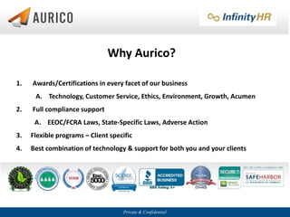 Private & Confidential
Why Aurico?
1. Awards/Certifications in every facet of our business
A. Technology, Customer Service, Ethics, Environment, Growth, Acumen
2. Full compliance support
A. EEOC/FCRA Laws, State-Specific Laws, Adverse Action
3. Flexible programs – Client specific
4. Best combination of technology & support for both you and your clients
 