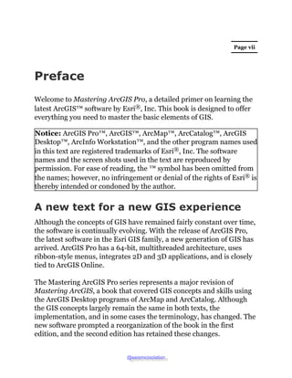 Page vii
Preface
Welcome to Mastering ArcGIS Pro, a detailed primer on learning the
latest ArcGIS™ software by Esri®, Inc....