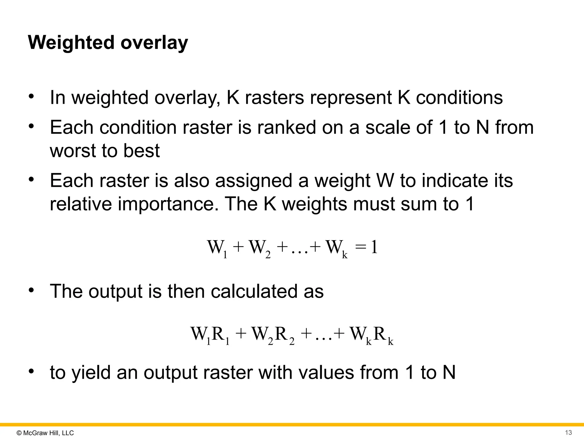 © McGraw Hill, LLC 13
Weighted overlay
• In weighted overlay, K rasters represent K conditions
• Each condition raster is ranked on a scale of 1 to N from
worst to best
• Each raster is also assigned a weight W to indicate its
relative importance. The K weights must sum to 1
1 2 k
W + W +…+ W = 1
• The output is then calculated as
1 1 2 2 k k
W R + W R +…+ W R
• to yield an output raster with values from 1 to N
 