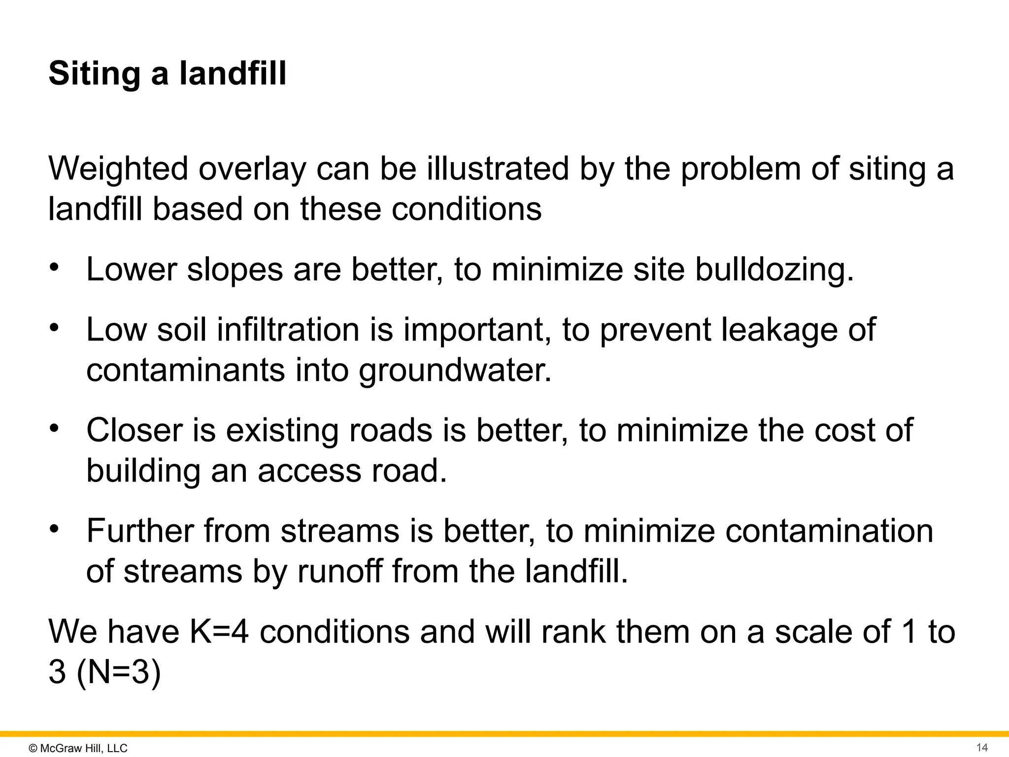 © McGraw Hill, LLC 14
Siting a landfill
Weighted overlay can be illustrated by the problem of siting a
landfill based on these conditions
• Lower slopes are better, to minimize site bulldozing.
• Low soil infiltration is important, to prevent leakage of
contaminants into groundwater.
• Closer is existing roads is better, to minimize the cost of
building an access road.
• Further from streams is better, to minimize contamination
of streams by runoff from the landfill.
We have K=4 conditions and will rank them on a scale of 1 to
3 (N=3)
 