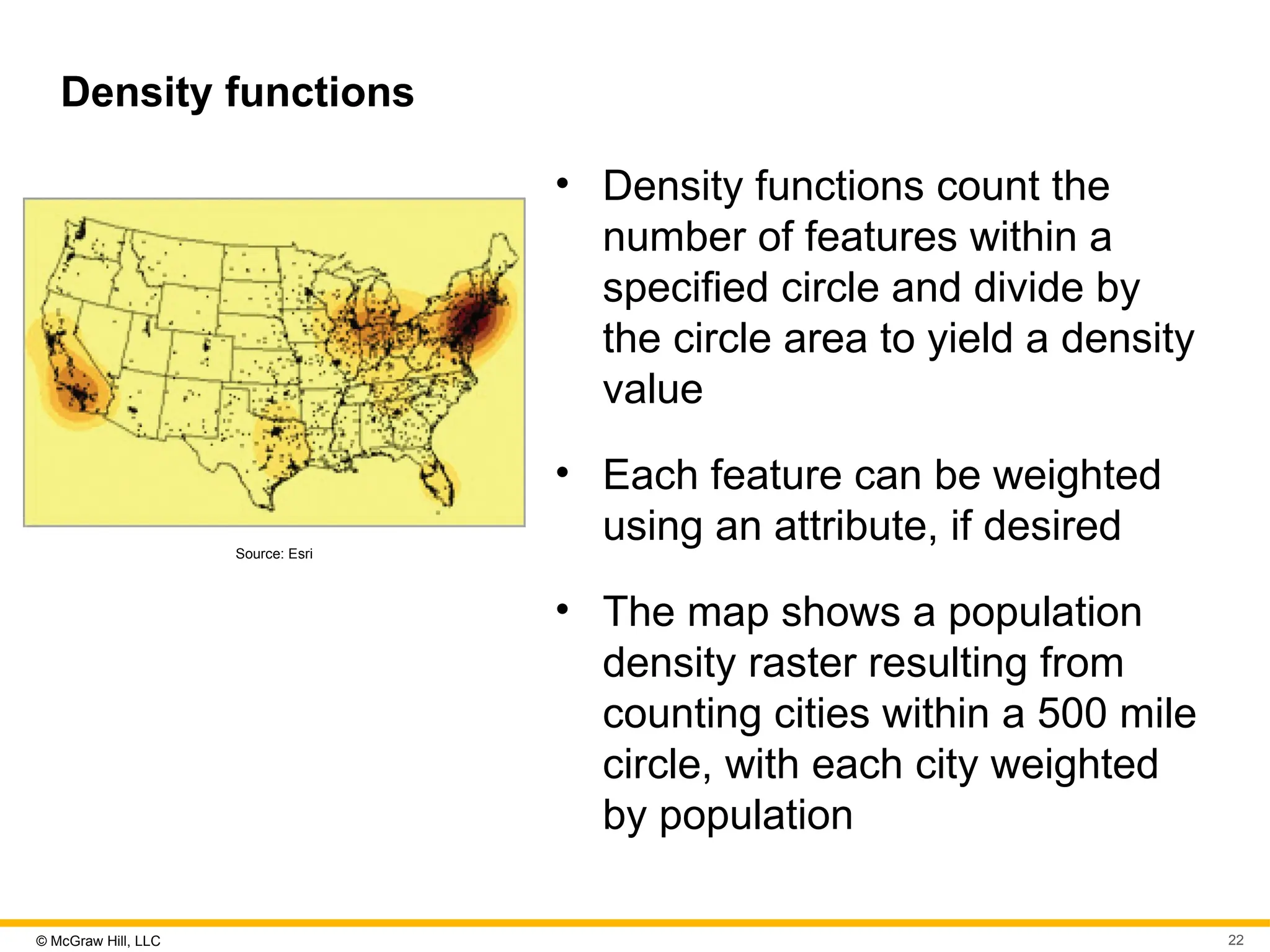 © McGraw Hill, LLC 22
Density functions
Source: Esri
• Density functions count the
number of features within a
specified circle and divide by
the circle area to yield a density
value
• Each feature can be weighted
using an attribute, if desired
• The map shows a population
density raster resulting from
counting cities within a 500 mile
circle, with each city weighted
by population
 