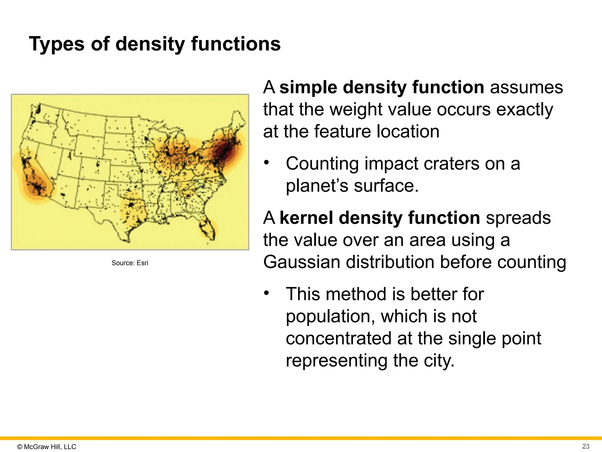 © McGraw Hill, LLC 23
Types of density functions
Source: Esri
A simple density function assumes
that the weight value occurs exactly
at the feature location
• Counting impact craters on a
planet’s surface.
A kernel density function spreads
the value over an area using a
Gaussian distribution before counting
• This method is better for
population, which is not
concentrated at the single point
representing the city.
 