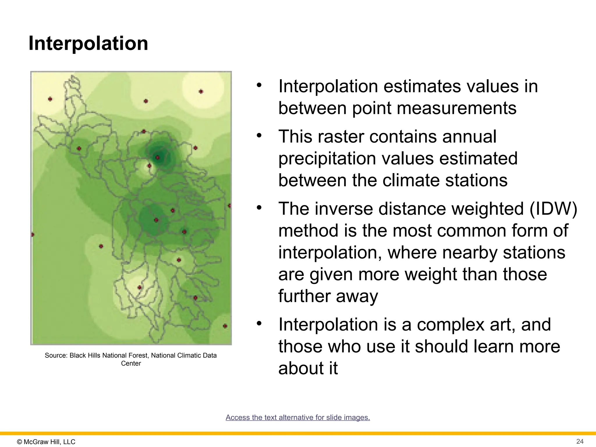 © McGraw Hill, LLC 24
Interpolation
Source: Black Hills National Forest, National Climatic Data
Center
• Interpolation estimates values in
between point measurements
• This raster contains annual
precipitation values estimated
between the climate stations
• The inverse distance weighted (IDW)
method is the most common form of
interpolation, where nearby stations
are given more weight than those
further away
• Interpolation is a complex art, and
those who use it should learn more
about it
Access the text alternative for slide images.
 