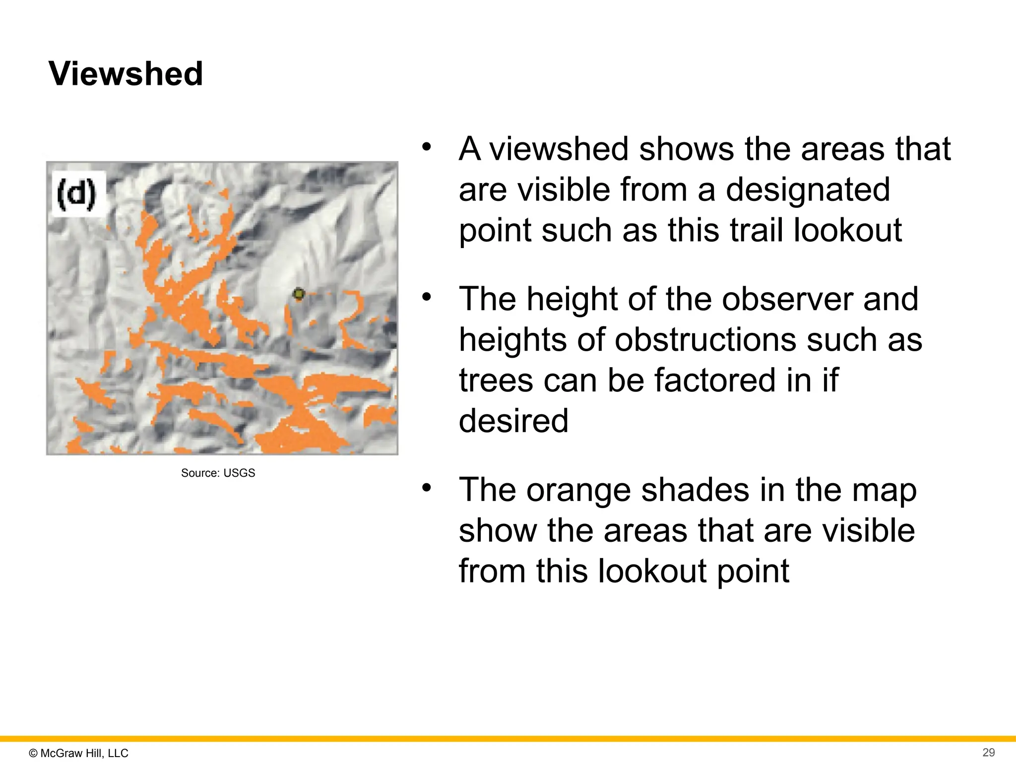 © McGraw Hill, LLC 29
Viewshed
Source: USGS
• A viewshed shows the areas that
are visible from a designated
point such as this trail lookout
• The height of the observer and
heights of obstructions such as
trees can be factored in if
desired
• The orange shades in the map
show the areas that are visible
from this lookout point
 