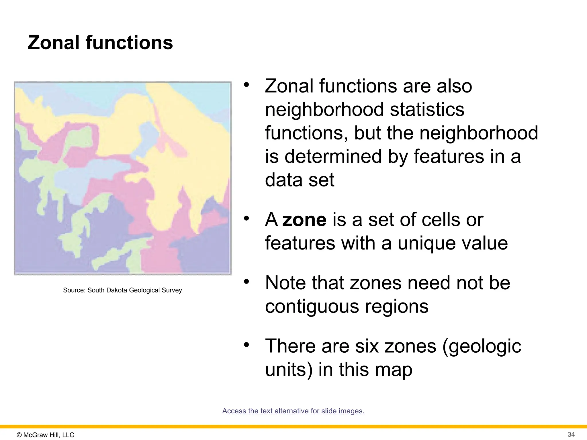 © McGraw Hill, LLC 34
Zonal functions
Source: South Dakota Geological Survey
• Zonal functions are also
neighborhood statistics
functions, but the neighborhood
is determined by features in a
data set
• A zone is a set of cells or
features with a unique value
• Note that zones need not be
contiguous regions
• There are six zones (geologic
units) in this map
Access the text alternative for slide images.
 