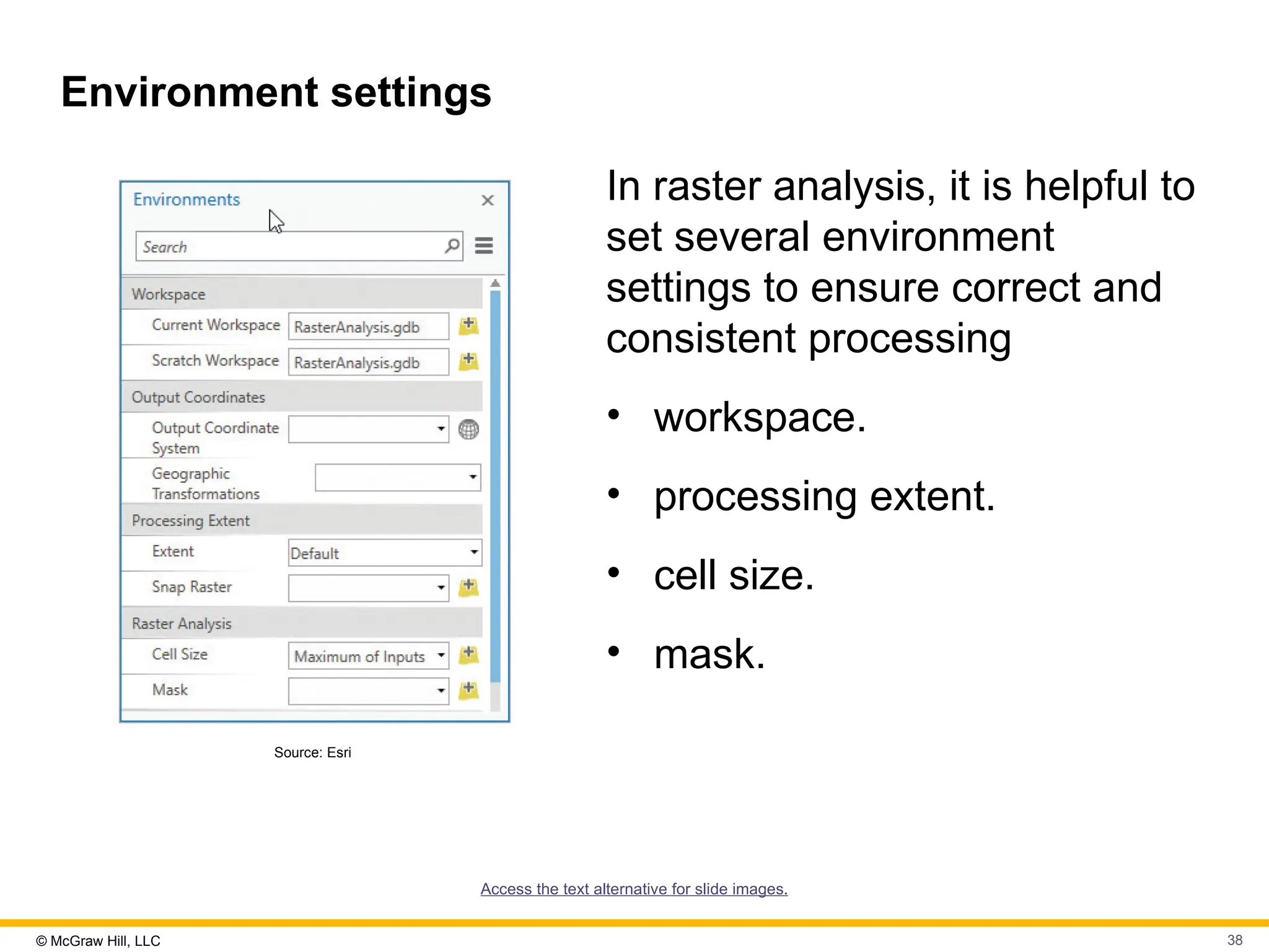 © McGraw Hill, LLC 38
Environment settings
Source: Esri
In raster analysis, it is helpful to
set several environment
settings to ensure correct and
consistent processing
• workspace.
• processing extent.
• cell size.
• mask.
Access the text alternative for slide images.
 
